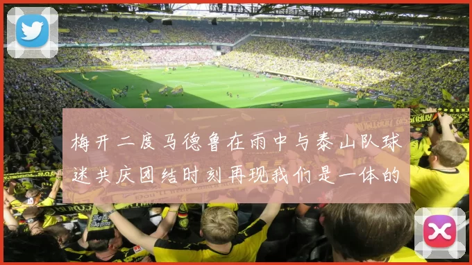 梅开二度马德鲁在雨中与泰山队球迷共庆团结时刻再现我们是一体的精神