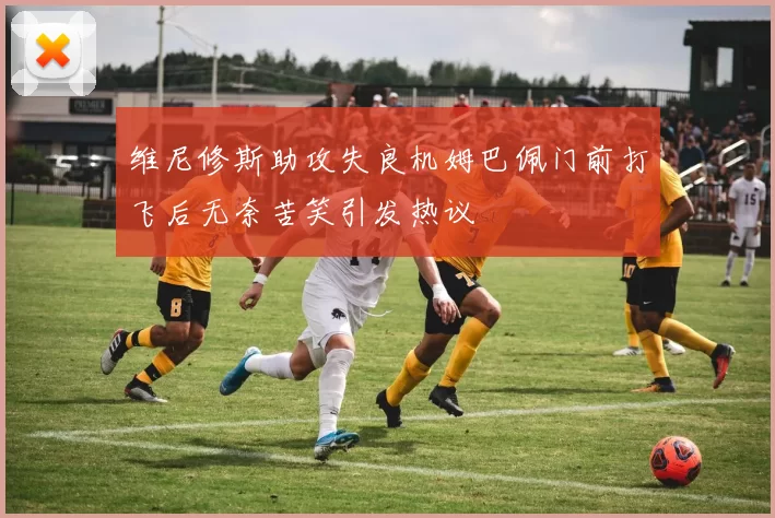 维尼修斯助攻失良机姆巴佩门前打飞后无奈苦笑引发热议