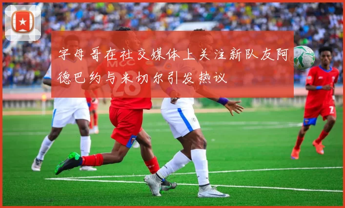字母哥在社交媒体上关注新队友阿德巴约与米切尔引发热议