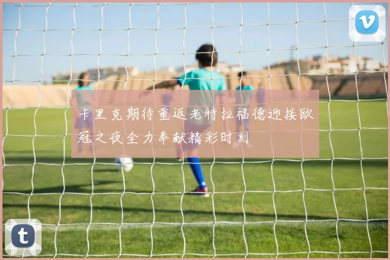 卡里克期待重返老特拉福德迎接欧冠之夜全力奉献精彩时刻