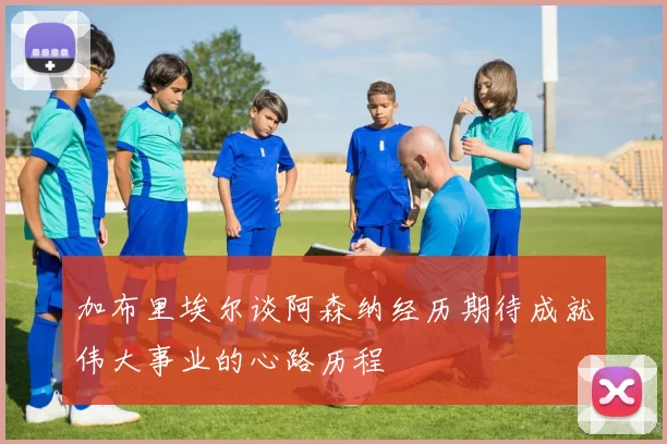 加布里埃尔谈阿森纳经历期待成就伟大事业的心路历程