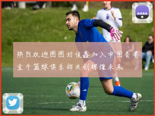 热烈欢迎图图刘佳鑫加入中国香港金牛篮球俱乐部共创辉煌未来