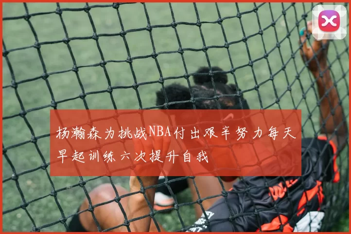 杨瀚森为挑战NBA付出艰辛努力每天早起训练六次提升自我
