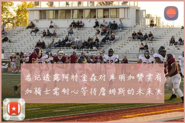 名记透露阿特金森对库明加赞赏有加骑士需耐心等待詹姆斯的未来决定