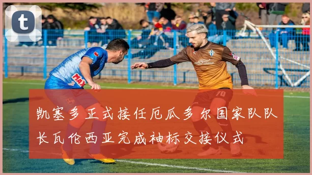 凯塞多正式接任厄瓜多尔国家队队长瓦伦西亚完成袖标交接仪式
