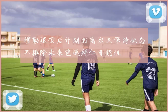 穆勒退役后计划打高尔夫保持状态不排除未来重返拜仁可能性