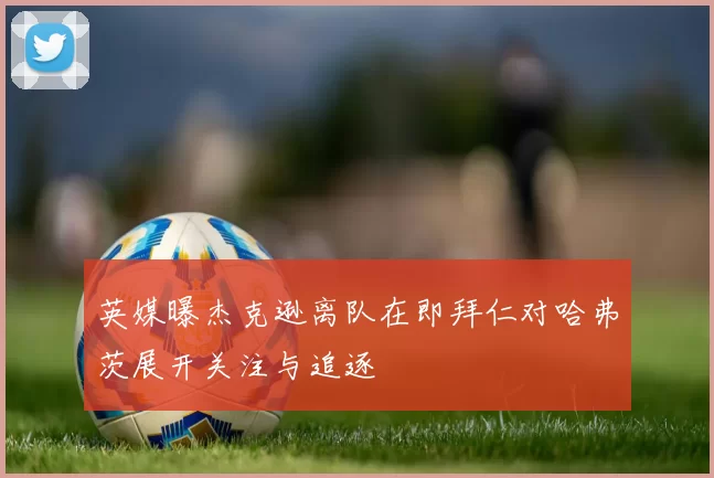 英媒曝杰克逊离队在即拜仁对哈弗茨展开关注与追逐