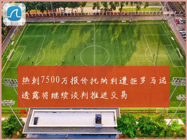 热刺7500万报价托纳利遭拒罗马诺透露将继续谈判推进交易