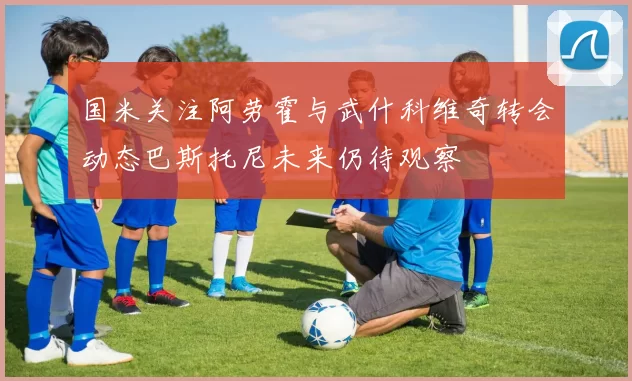 国米关注阿劳霍与武什科维奇转会动态巴斯托尼未来仍待观察