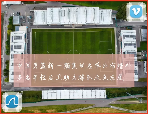 中国男篮新一期集训名单公布增补多名年轻后卫助力球队未来发展