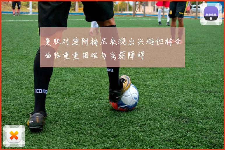 曼联对楚阿梅尼表现出兴趣但转会面临重重困难与高薪障碍