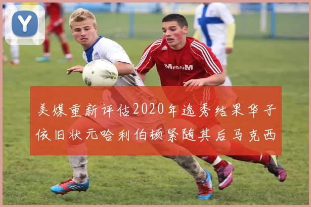 美媒重新评估2020年选秀结果华子依旧状元哈利伯顿紧随其后马克西位列探花