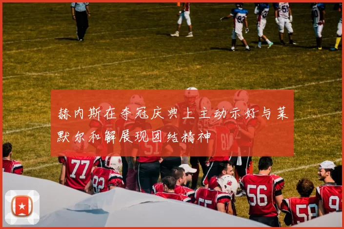 赫内斯在夺冠庆典上主动示好与莱默尔和解展现团结精神