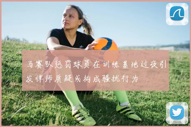 马赛队惩罚球员在训练基地过夜引发律师质疑或构成骚扰行为