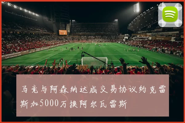 马竞与阿森纳达成交易协议约克雷斯加5000万换阿尔瓦雷斯