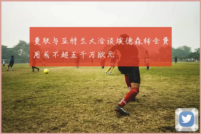曼联与亚特兰大洽谈埃德森转会费用或不超五千万欧元