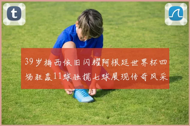 39岁梅西依旧闪耀阿根廷世界杯四场狂轰11球独揽七球展现传奇风采
