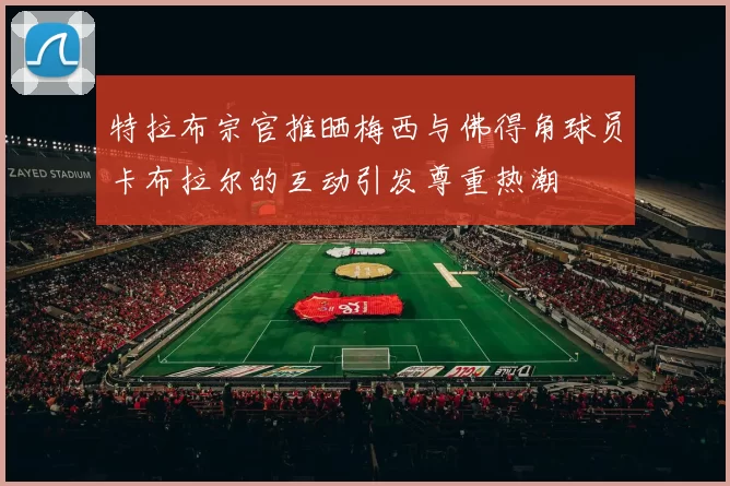 特拉布宗官推晒梅西与佛得角球员卡布拉尔的互动引发尊重热潮