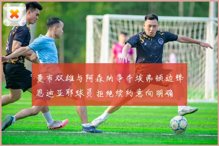 曼市双雄与阿森纳争夺埃弗顿边锋恩迪亚耶球员拒绝续约意向明确