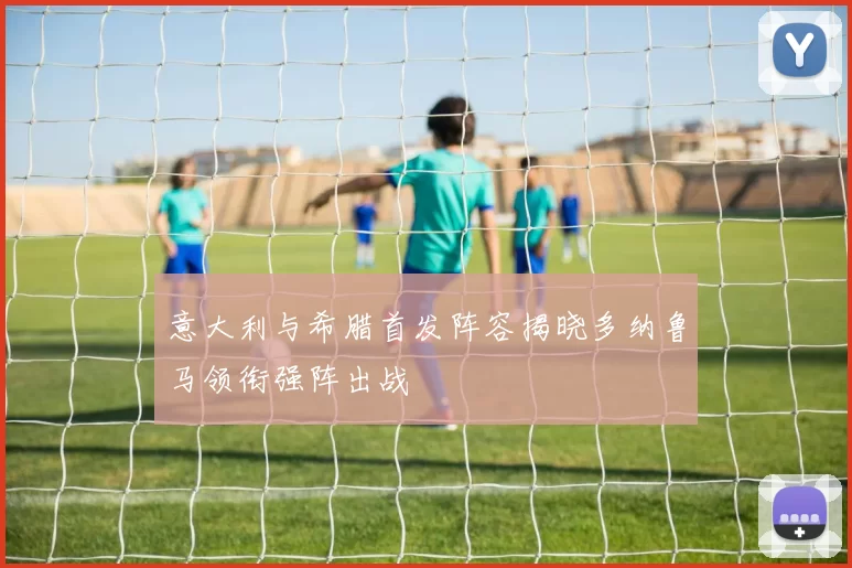 意大利与希腊首发阵容揭晓多纳鲁马领衔强阵出战