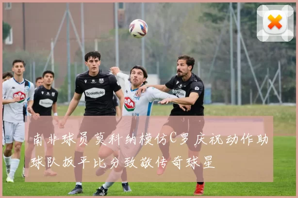 南非球员莫科纳模仿C罗庆祝动作助球队扳平比分致敬传奇球星