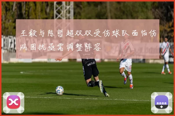 王毅与陈哲超双双受伤球队面临伤病困扰亟需调整阵容