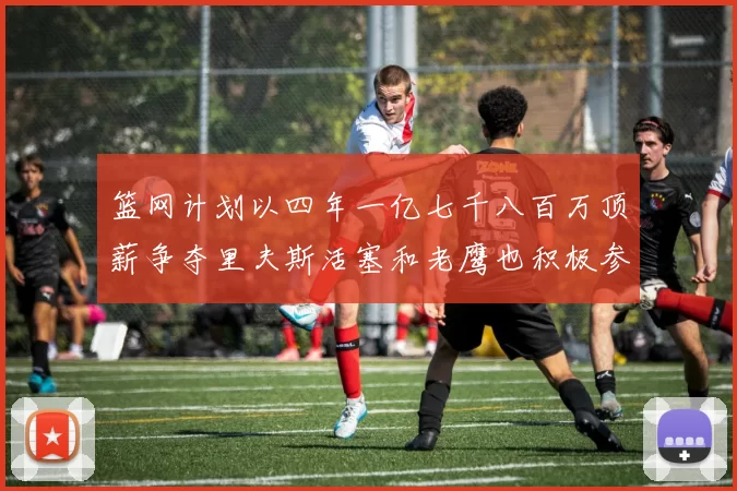 篮网计划以四年一亿七千八百万顶薪争夺里夫斯活塞和老鹰也积极参与竞标