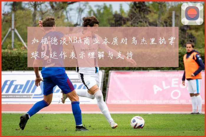 加福德谈NBA商业本质对乌杰里执掌球队运作表示理解与支持