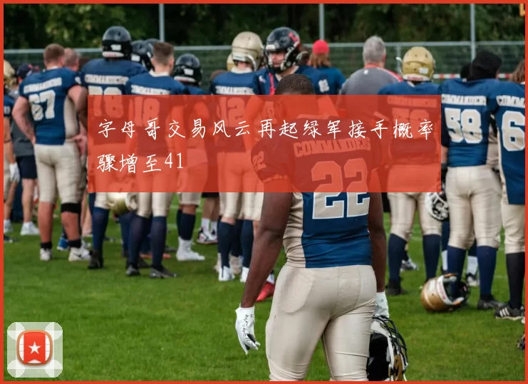 字母哥交易风云再起绿军接手概率骤增至41
