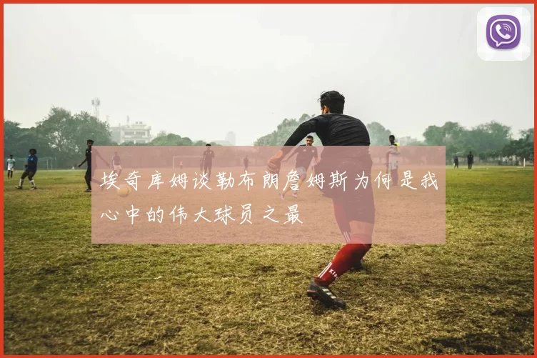 埃奇库姆谈勒布朗詹姆斯为何是我心中的伟大球员之最