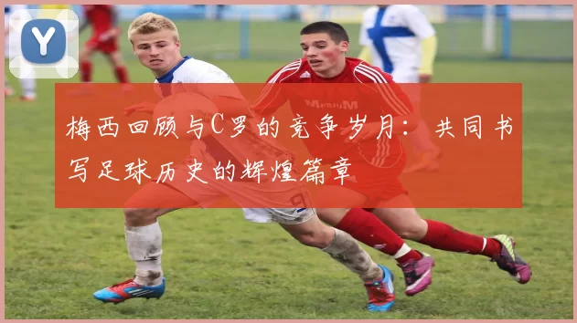 梅西回顾与C罗的竞争岁月：共同书写足球历史的辉煌篇章