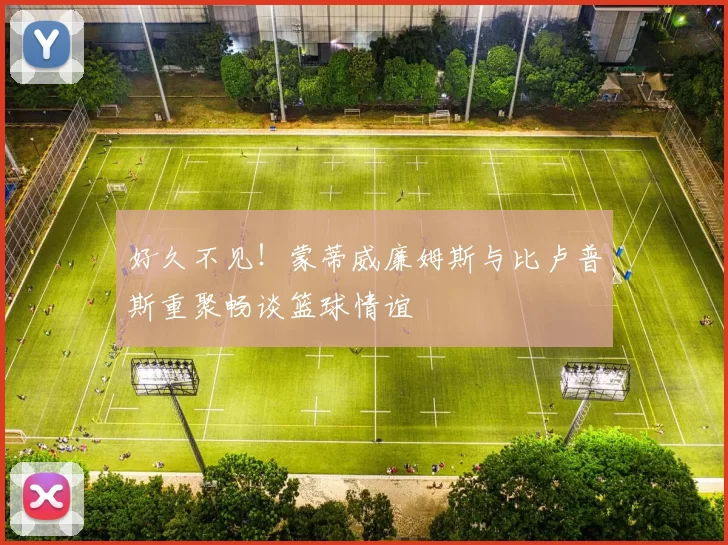 好久不见！蒙蒂威廉姆斯与比卢普斯重聚畅谈篮球情谊
