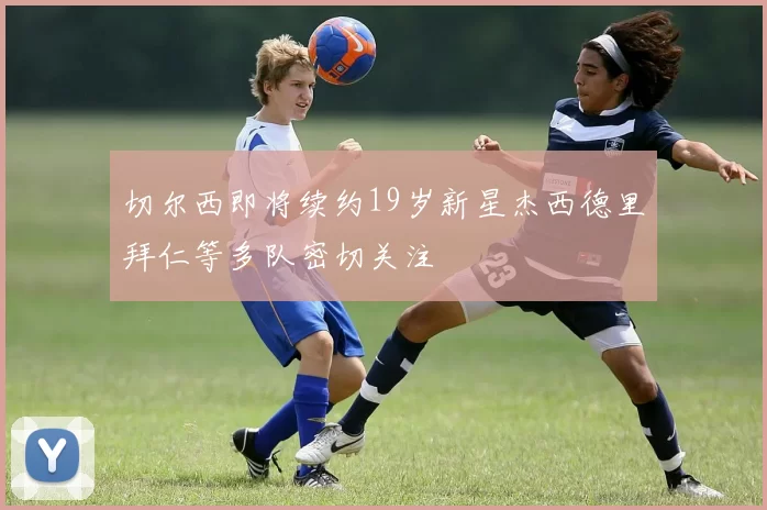 切尔西即将续约19岁新星杰西德里拜仁等多队密切关注