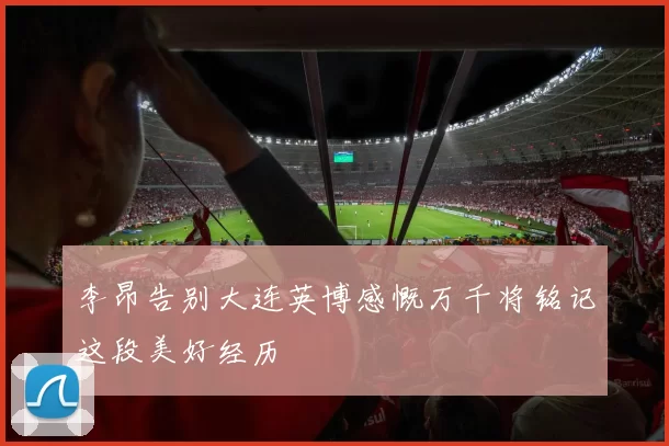 李昂告别大连英博感慨万千将铭记这段美好经历