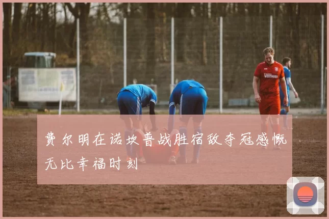费尔明在诺坎普战胜宿敌夺冠感慨无比幸福时刻