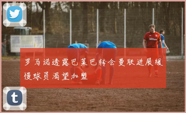 罗马诺透露巴莱巴转会曼联进展缓慢球员渴望加盟
