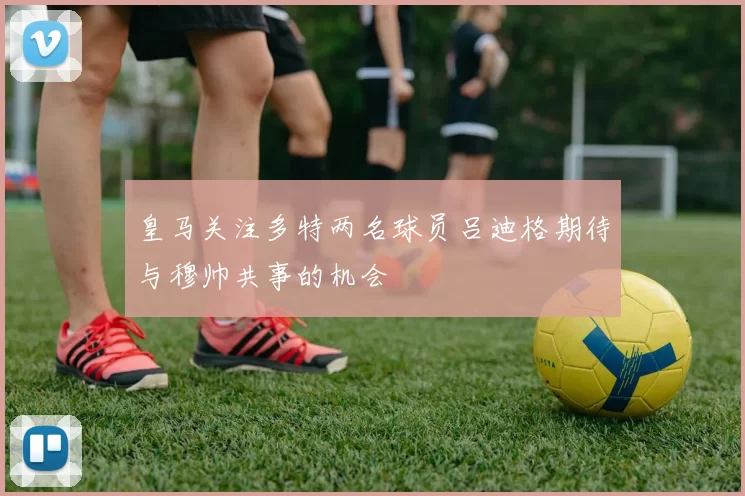 皇马关注多特两名球员吕迪格期待与穆帅共事的机会