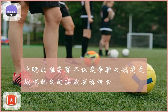 今晚的准备赛不仅是争胜之战更是战术配合的实战演练机会