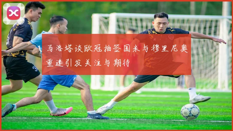 马洛塔谈欧冠抽签国米与穆里尼奥重逢引发关注与期待